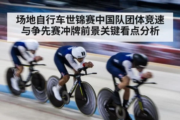 场地自行车世锦赛中国队团体竞速与争先赛冲牌前景关键看点分析